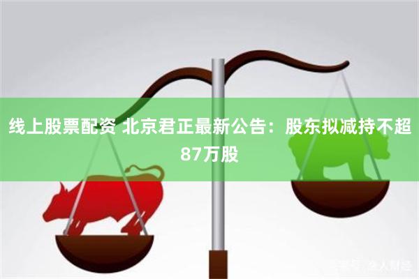 线上股票配资 北京君正最新公告：股东拟减持不超87万股