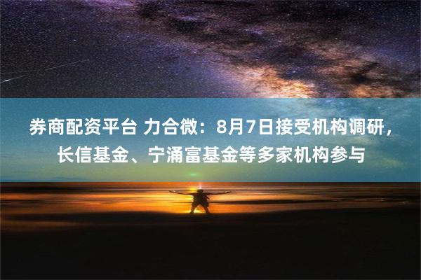 券商配资平台 力合微：8月7日接受机构调研，长信基金、宁涌富基金等多家机构参与