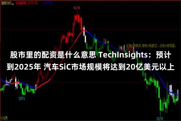 股市里的配资是什么意思 TechInsights：预计到2025年 汽车SiC市场规模将达到20亿美元以上