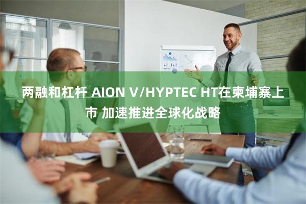 两融和杠杆 AION V/HYPTEC HT在柬埔寨上市 加速推进全球化战略